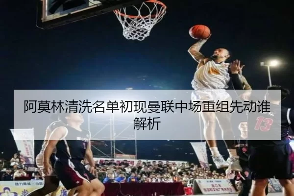 阿莫林清洗名单初现曼联中场重组先动谁解析
